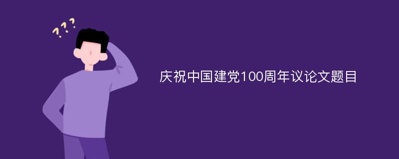 庆祝中国建党100周年议论文题目